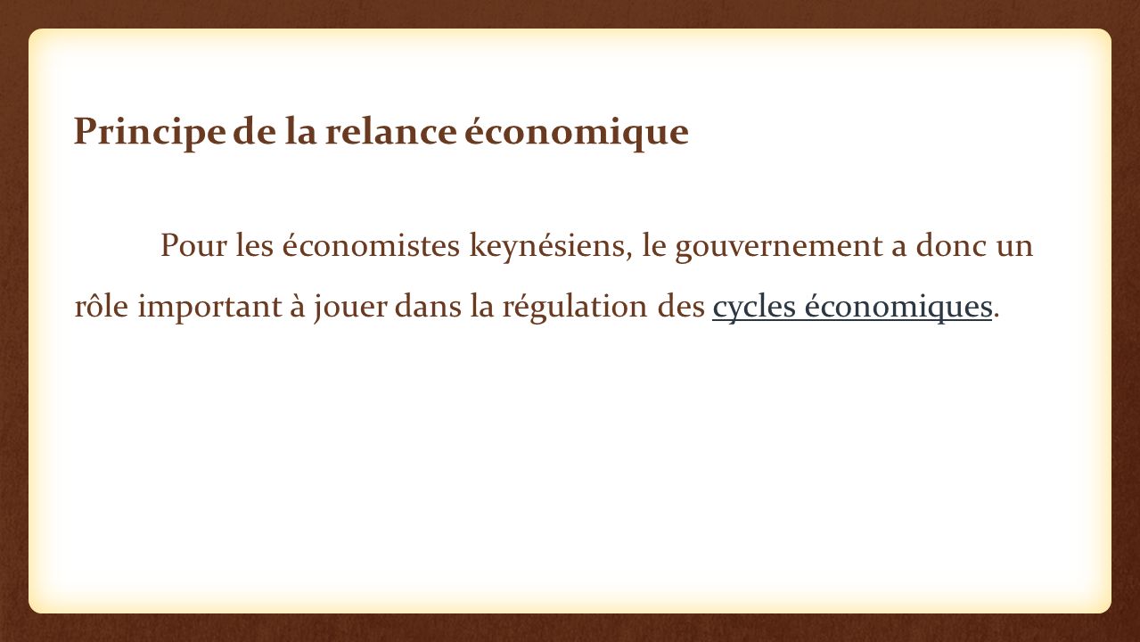 Principe de la relance économique Pour les économistes keynésiens, le gouvernement a donc un rôle important à jouer dans la régulation des cycles économiques.cycles économiques
