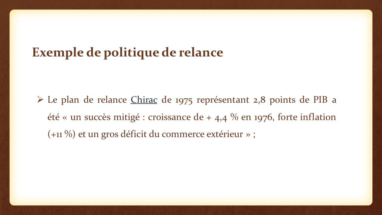  Le plan de relance Chirac de 1975 représentant 2,8 points de PIB a été « un succès mitigé : croissance de + 4,4 % en 1976, forte inflation (+11 %) et un gros déficit du commerce extérieur » ;Chirac Exemple de politique de relance