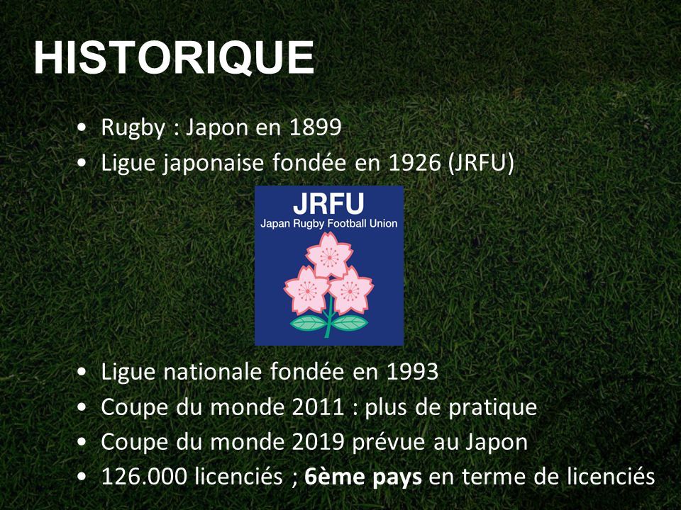 HISTORIQUE Rugby : Japon en 1899 Ligue japonaise fondée en 1926 (JRFU) Ligue nationale fondée en 1993 Coupe du monde 2011 : plus de pratique Coupe du monde 2019 prévue au Japon licenciés ; 6ème pays en terme de licenciés