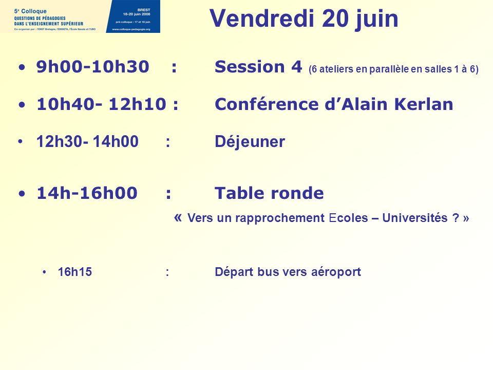 Vendredi 20 juin 9h00-10h30 : Session 4 (6 ateliers en parallèle en salles 1 à 6) 10h40- 12h10 : Conférence dAlain Kerlan 12h30- 14h00 : Déjeuner 14h-16h00:Table ronde « Vers un rapprochement Ecoles – Universités .