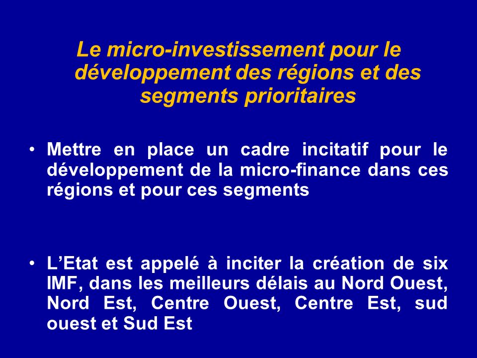 Le micro-investissement pour le développement des régions et des segments prioritaires Mettre en place un cadre incitatif pour le développement de la micro-finance dans ces régions et pour ces segments LEtat est appelé à inciter la création de six IMF, dans les meilleurs délais au Nord Ouest, Nord Est, Centre Ouest, Centre Est, sud ouest et Sud Est