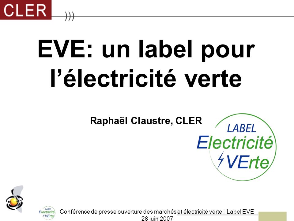 Conférence de presse ouverture des marchés et électricité verte : Label EVE 28 juin 2007 EVE: un label pour lélectricité verte Raphaël Claustre, CLER