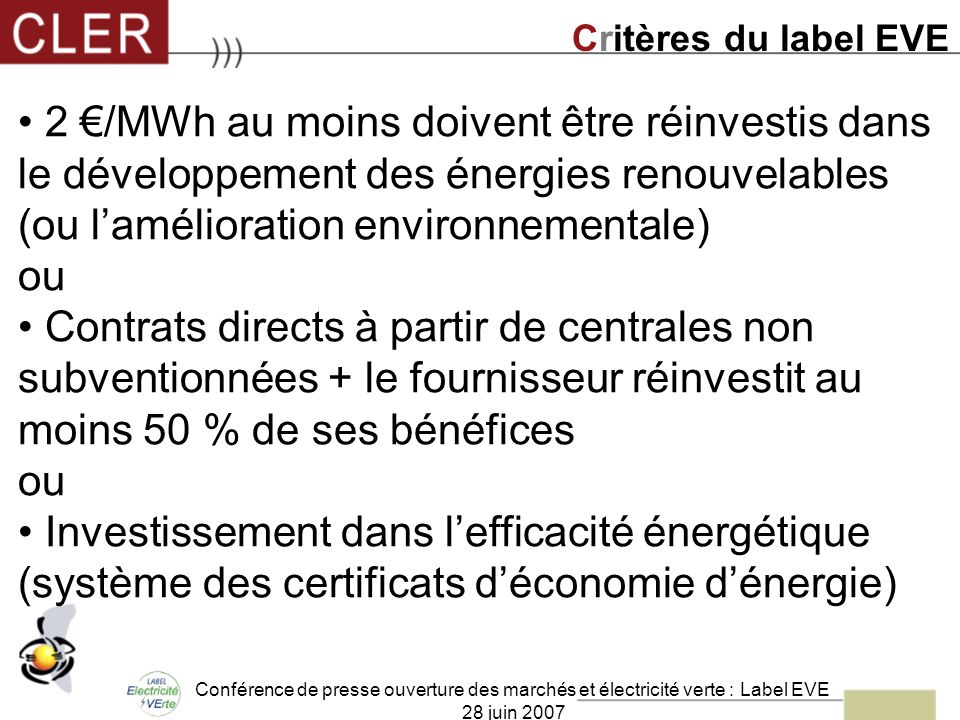 Conférence de presse ouverture des marchés et électricité verte : Label EVE 28 juin /MWh au moins doivent être réinvestis dans le développement des énergies renouvelables (ou lamélioration environnementale) ou Contrats directs à partir de centrales non subventionnées + le fournisseur réinvestit au moins 50 % de ses bénéfices ou Investissement dans lefficacité énergétique (système des certificats déconomie dénergie) Critères du label EVE