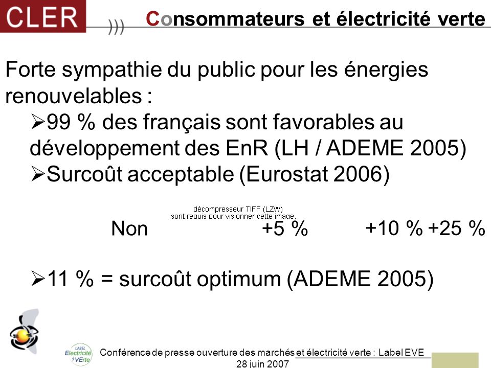 Conférence de presse ouverture des marchés et électricité verte : Label EVE 28 juin 2007 Forte sympathie du public pour les énergies renouvelables : 99 % des français sont favorables au développement des EnR (LH / ADEME 2005) Surcoût acceptable (Eurostat 2006) 11 % = surcoût optimum (ADEME 2005) +5 % +10 %+25 % Non Consommateurs et électricité verte