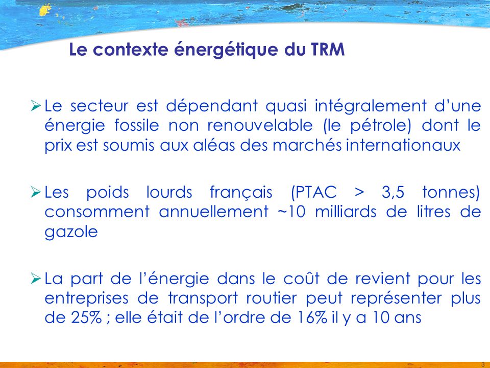 3 Le contexte énergétique du TRM Le secteur est dépendant quasi intégralement dune énergie fossile non renouvelable (le pétrole) dont le prix est soumis aux aléas des marchés internationaux Les poids lourds français (PTAC > 3,5 tonnes) consomment annuellement ~10 milliards de litres de gazole La part de lénergie dans le coût de revient pour les entreprises de transport routier peut représenter plus de 25% ; elle était de lordre de 16% il y a 10 ans