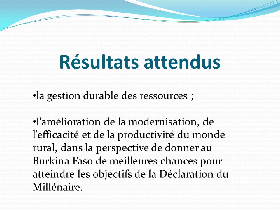 Résultats attendus la gestion durable des ressources ; lamélioration de la modernisation, de lefficacité et de la productivité du monde rural, dans la perspective de donner au Burkina Faso de meilleures chances pour atteindre les objectifs de la Déclaration du Millénaire.