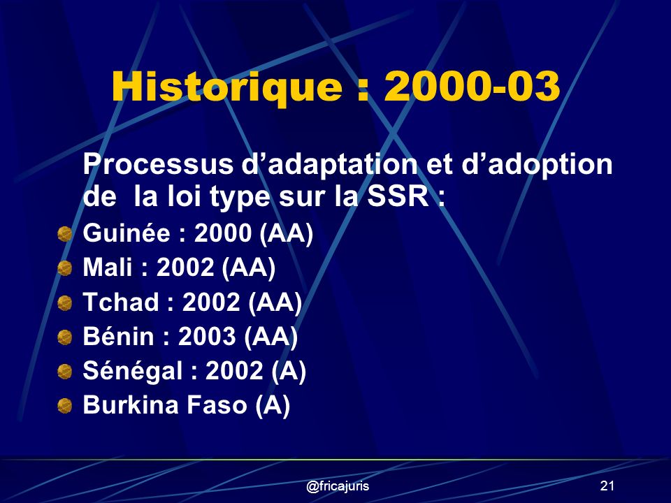 @fricajuris21 Historique : Processus dadaptation et dadoption de la loi type sur la SSR : Guinée : 2000 (AA) Mali : 2002 (AA) Tchad : 2002 (AA) Bénin : 2003 (AA) Sénégal : 2002 (A) Burkina Faso (A)