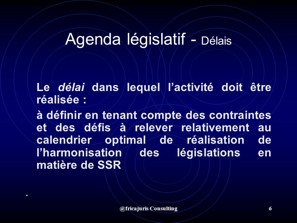 @fricajuris Consulting6 Agenda législatif - Délais Le délai dans lequel lactivité doit être réalisée : à définir en tenant compte des contraintes et des défis à relever relativement au calendrier optimal de réalisation de lharmonisation des législations en matière de SSR ·
