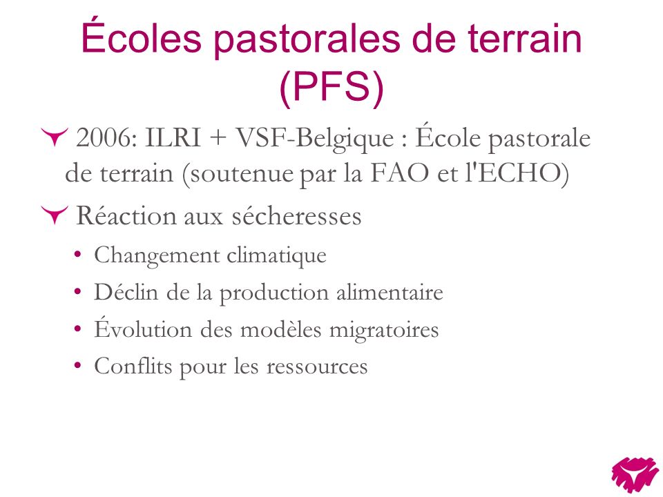 Écoles pastorales de terrain (PFS) 2006: ILRI + VSF-Belgique : École pastorale de terrain (soutenue par la FAO et l ECHO) Réaction aux sécheresses Changement climatique Déclin de la production alimentaire Évolution des modèles migratoires Conflits pour les ressources
