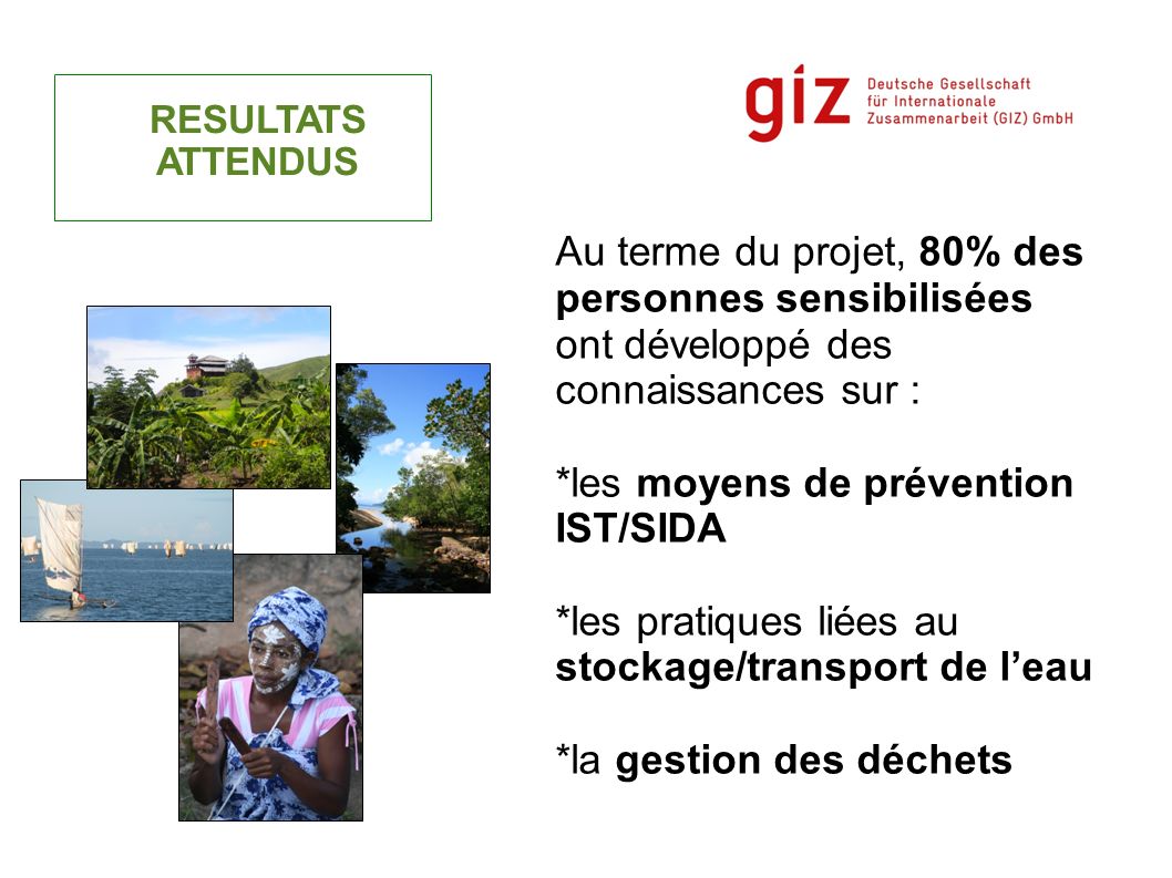 RESULTATS ATTENDUS Au terme du projet, 80% des personnes sensibilisées ont développé des connaissances sur : *les moyens de prévention IST/SIDA *les pratiques liées au stockage/transport de leau *la gestion des déchets