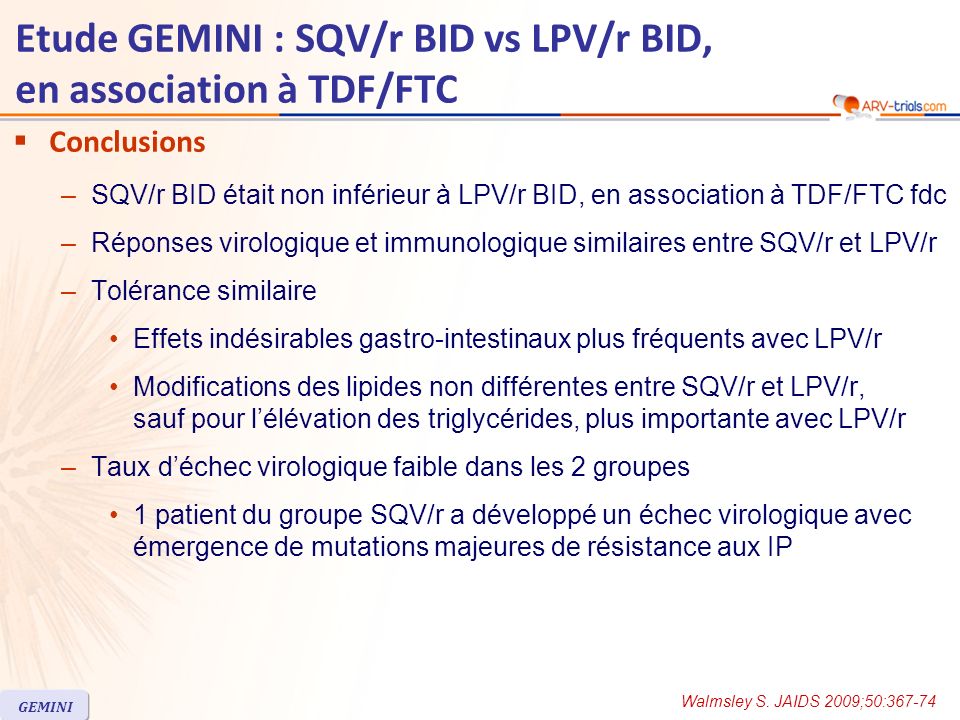 Etude GEMINI : SQV/r BID vs LPV/r BID, en association à TDF/FTC Conclusions –SQV/r BID était non inférieur à LPV/r BID, en association à TDF/FTC fdc –Réponses virologique et immunologique similaires entre SQV/r et LPV/r –Tolérance similaire Effets indésirables gastro-intestinaux plus fréquents avec LPV/r Modifications des lipides non différentes entre SQV/r et LPV/r, sauf pour lélévation des triglycérides, plus importante avec LPV/r –Taux déchec virologique faible dans les 2 groupes 1 patient du groupe SQV/r a développé un échec virologique avec émergence de mutations majeures de résistance aux IP Walmsley S.