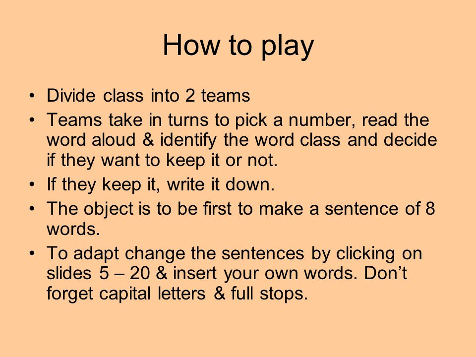 How to play Divide class into 2 teams Teams take in turns to pick a number, read the word aloud & identify the word class and decide if they want to keep it or not.