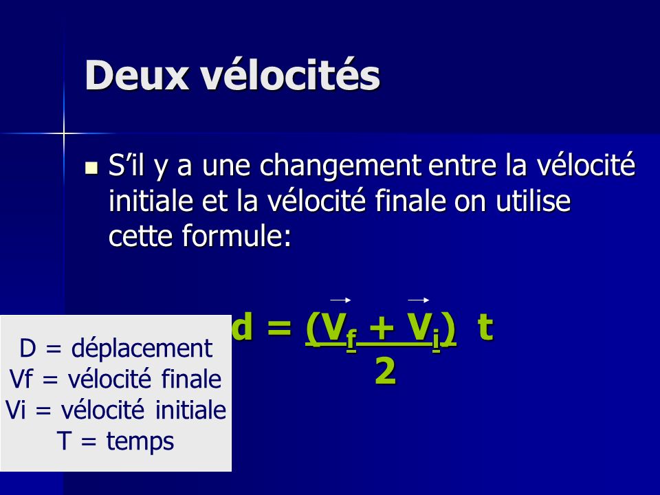 Deux vélocités Sil y a une changement entre la vélocité initiale et la vélocité finale on utilise cette formule: Sil y a une changement entre la vélocité initiale et la vélocité finale on utilise cette formule: d = (V f + V i ) t 2 D = déplacement Vf = vélocité finale Vi = vélocité initiale T = temps