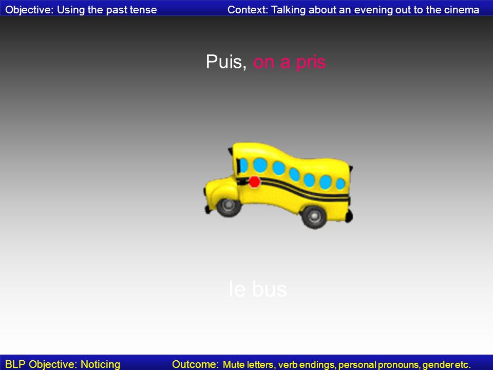 Puis, on a pris le bus Objective: Using the past tense Context: Talking about an evening out to the cinema BLP Objective: Noticing Outcome: Mute letters, verb endings, personal pronouns, gender etc.