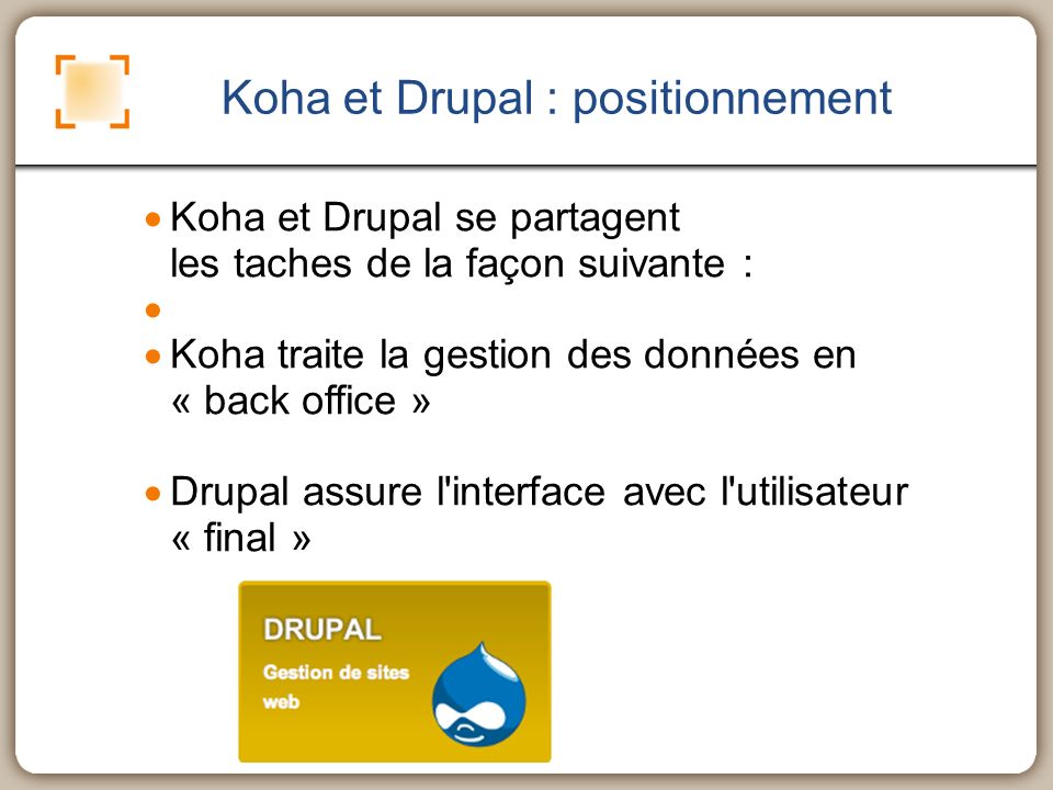 Koha et Drupal : positionnement Koha et Drupal se partagent les taches de la façon suivante : Koha traite la gestion des données en « back office » Drupal assure l interface avec l utilisateur « final »