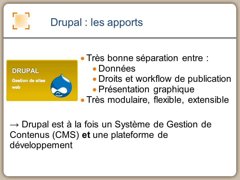 Drupal : les apports Très bonne séparation entre : Données Droits et workflow de publication Présentation graphique Très modulaire, flexible, extensible Drupal est à la fois un Système de Gestion de Contenus (CMS) et une plateforme de développement