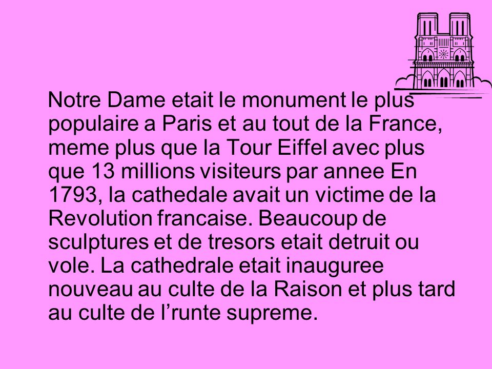 Notre Dame etait le monument le plus populaire a Paris et au tout de la France, meme plus que la Tour Eiffel avec plus que 13 millions visiteurs par annee En 1793, la cathedale avait un victime de la Revolution francaise.