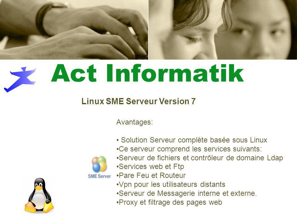 Act Informatik Linux SME Serveur Version 7 Avantages: Solution Serveur complète basée sous Linux Ce serveur comprend les services suivants: Serveur de fichiers et contrôleur de domaine Ldap Services web et Ftp Pare Feu et Routeur Vpn pour les utilisateurs distants Serveur de Messagerie interne et externe.