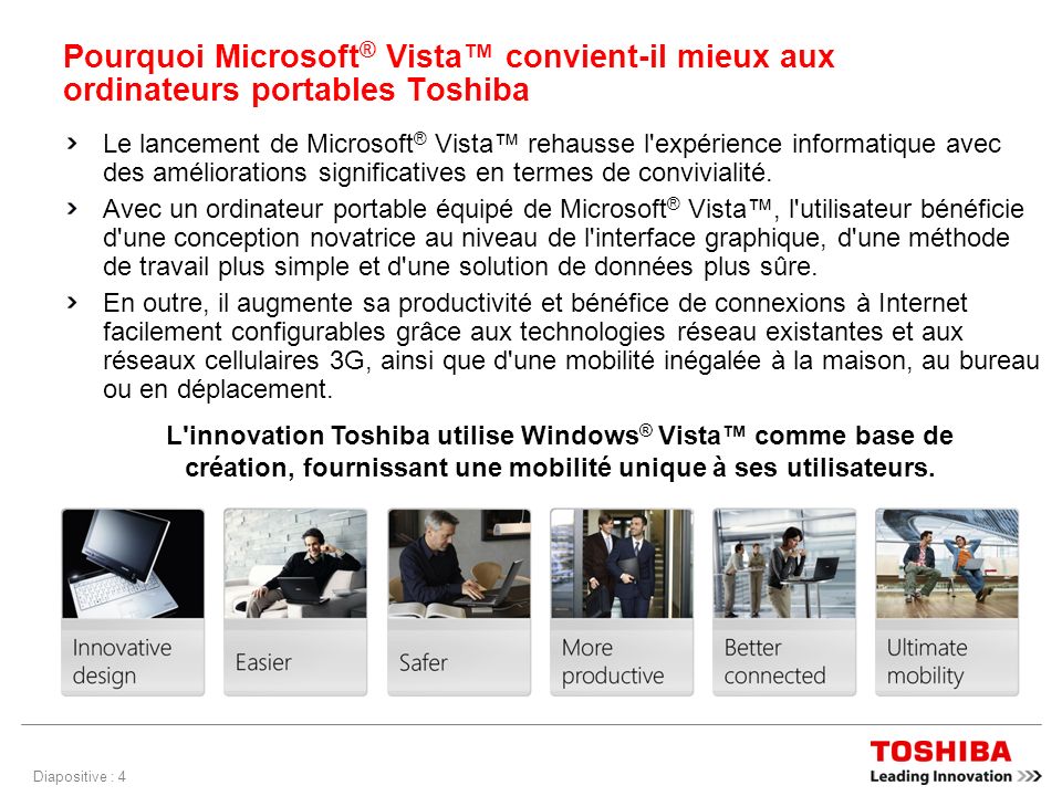 Diapositive : 4 Pourquoi Microsoft ® Vista convient-il mieux aux ordinateurs portables Toshiba Le lancement de Microsoft ® Vista rehausse l expérience informatique avec des améliorations significatives en termes de convivialité.