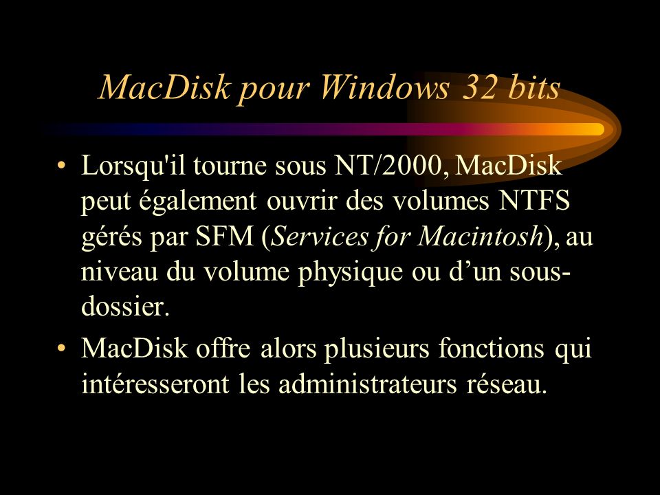 MacDisk pour Windows 32 bits Lorsqu il tourne sous NT/2000, MacDisk peut également ouvrir des volumes NTFS gérés par SFM (Services for Macintosh), au niveau du volume physique ou dun sous- dossier.