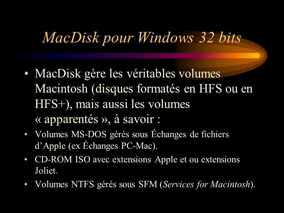 MacDisk pour Windows 32 bits MacDisk gère les véritables volumes Macintosh (disques formatés en HFS ou en HFS+), mais aussi les volumes « apparentés », à savoir : Volumes MS-DOS gérés sous Échanges de fichiers dApple (ex Échanges PC-Mac).