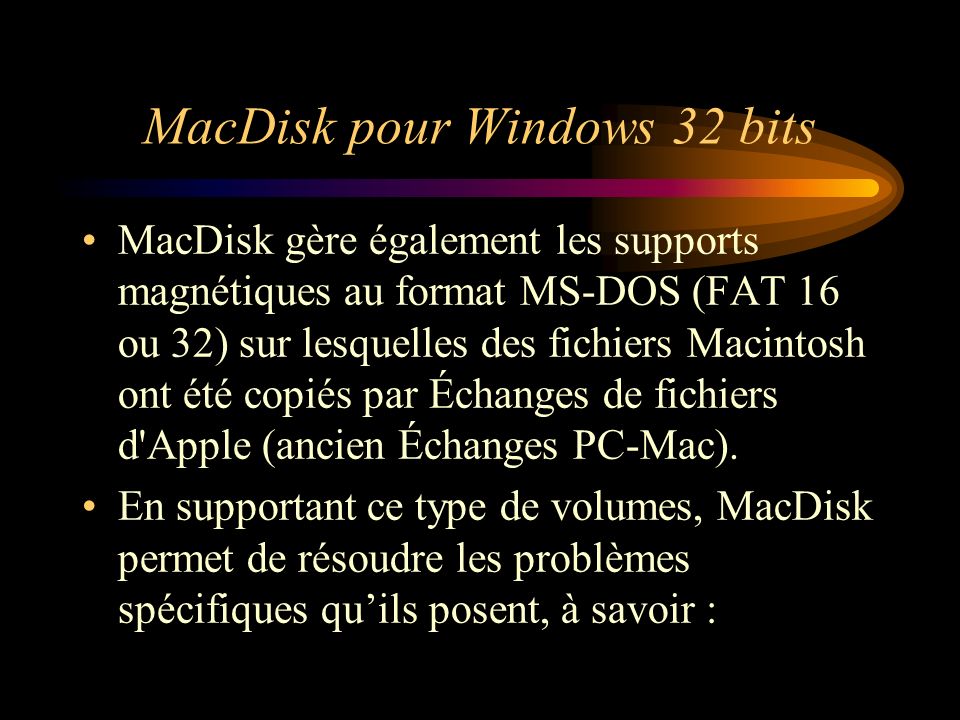 MacDisk pour Windows 32 bits MacDisk gère également les supports magnétiques au format MS-DOS (FAT 16 ou 32) sur lesquelles des fichiers Macintosh ont été copiés par Échanges de fichiers d Apple (ancien Échanges PC-Mac).