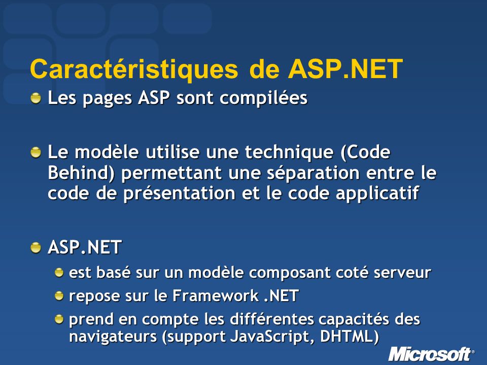 Caractéristiques de ASP.NET Les pages ASP sont compilées Le modèle utilise une technique (Code Behind) permettant une séparation entre le code de présentation et le code applicatif ASP.NET est basé sur un modèle composant coté serveur repose sur le Framework.NET prend en compte les différentes capacités des navigateurs (support JavaScript, DHTML)