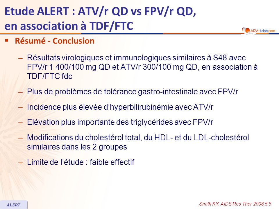 Etude ALERT : ATV/r QD vs FPV/r QD, en association à TDF/FTC Résumé - Conclusion –Résultats virologiques et immunologiques similaires à S48 avec FPV/r 1 400/100 mg QD et ATV/r 300/100 mg QD, en association à TDF/FTC fdc –Plus de problèmes de tolérance gastro-intestinale avec FPV/r –Incidence plus élevée dhyperbilirubinémie avec ATV/r –Elévation plus importante des triglycérides avec FPV/r –Modifications du cholestérol total, du HDL- et du LDL-cholestérol similaires dans les 2 groupes –Limite de létude : faible effectif Smith KY.