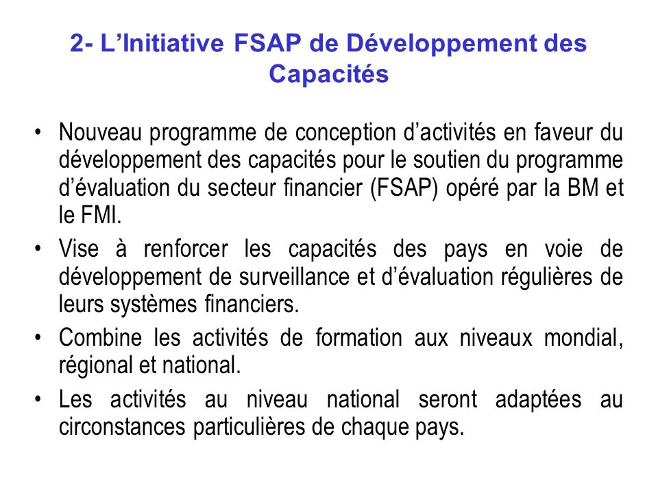 2- LInitiative FSAP de Développement des Capacités Nouveau programme de conception dactivités en faveur du développement des capacités pour le soutien du programme dévaluation du secteur financier (FSAP) opéré par la BM et le FMI.