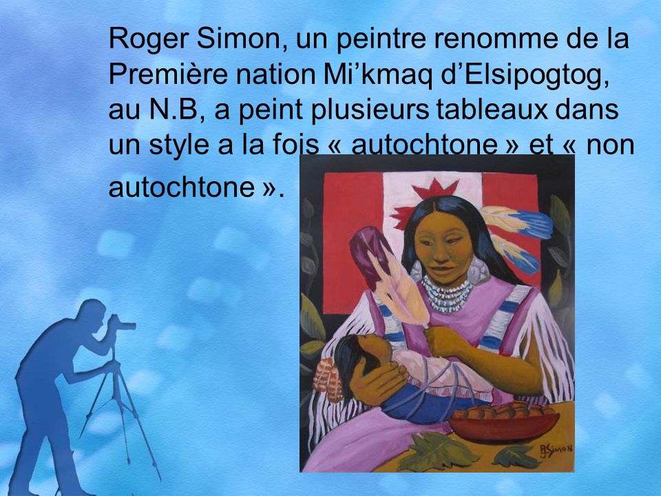 Roger Simon, un peintre renomme de la Première nation Mikmaq dElsipogtog, au N.B, a peint plusieurs tableaux dans un style a la fois « autochtone » et « non autochtone ».