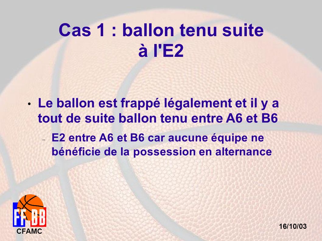 16/10/03 CFAMC Cas 1 : ballon tenu suite à l E2 Le ballon est frappé légalement et il y a tout de suite ballon tenu entre A6 et B6 – E2 entre A6 et B6 car aucune équipe ne bénéficie de la possession en alternance