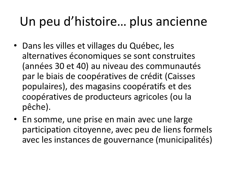 Un peu dhistoire… plus ancienne Dans les villes et villages du Québec, les alternatives économiques se sont construites (années 30 et 40) au niveau des communautés par le biais de coopératives de crédit (Caisses populaires), des magasins coopératifs et des coopératives de producteurs agricoles (ou la pêche).