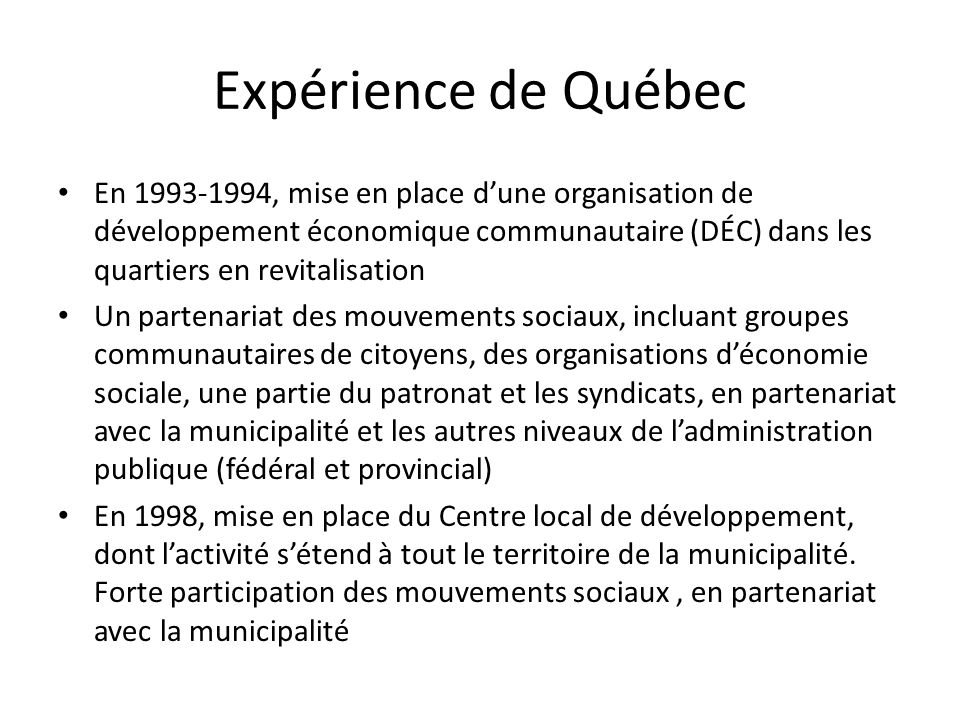 Expérience de Québec En , mise en place dune organisation de développement économique communautaire (DÉC) dans les quartiers en revitalisation Un partenariat des mouvements sociaux, incluant groupes communautaires de citoyens, des organisations déconomie sociale, une partie du patronat et les syndicats, en partenariat avec la municipalité et les autres niveaux de ladministration publique (fédéral et provincial) En 1998, mise en place du Centre local de développement, dont lactivité sétend à tout le territoire de la municipalité.