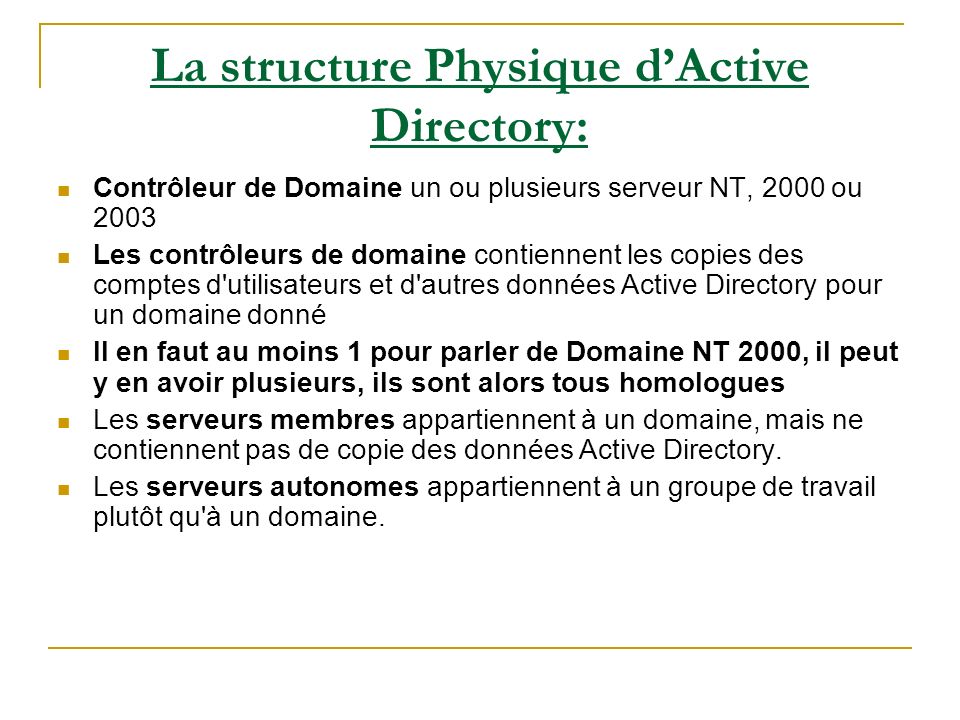 La structure Physique dActive Directory: Contrôleur de Domaine un ou plusieurs serveur NT, 2000 ou 2003 Les contrôleurs de domaine contiennent les copies des comptes d utilisateurs et d autres données Active Directory pour un domaine donné Il en faut au moins 1 pour parler de Domaine NT 2000, il peut y en avoir plusieurs, ils sont alors tous homologues Les serveurs membres appartiennent à un domaine, mais ne contiennent pas de copie des données Active Directory.