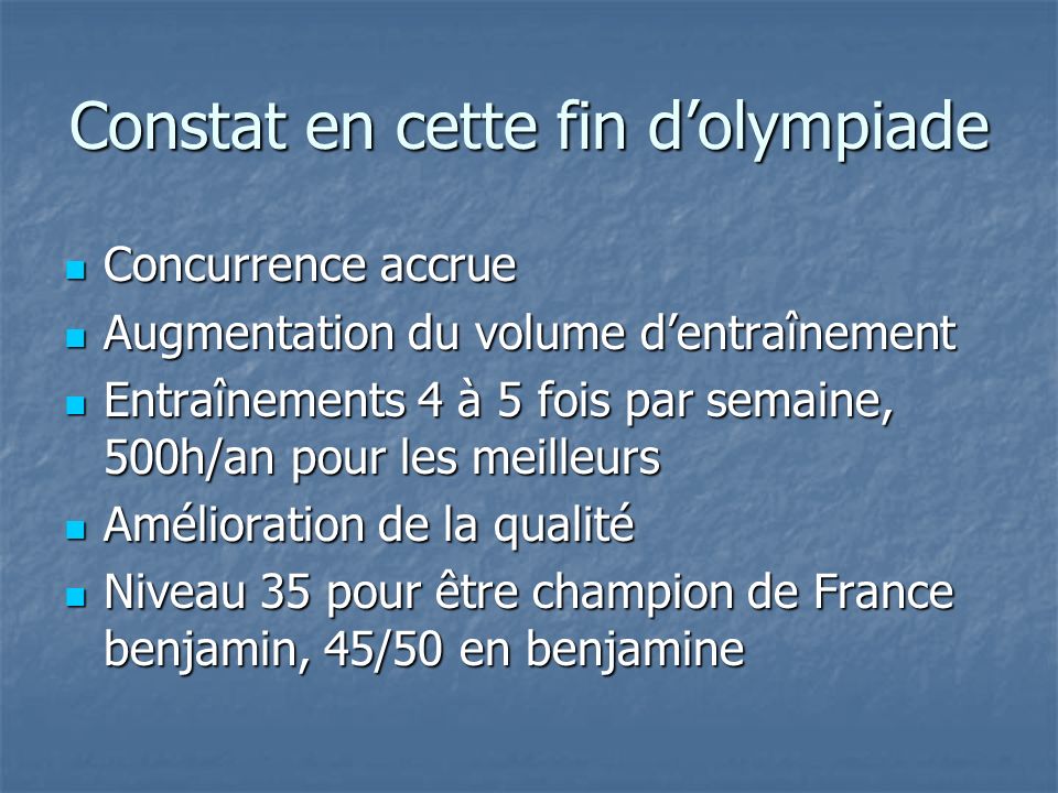 Constat en cette fin dolympiade Concurrence accrue Concurrence accrue Augmentation du volume dentraînement Augmentation du volume dentraînement Entraînements 4 à 5 fois par semaine, 500h/an pour les meilleurs Entraînements 4 à 5 fois par semaine, 500h/an pour les meilleurs Amélioration de la qualité Amélioration de la qualité Niveau 35 pour être champion de France benjamin, 45/50 en benjamine Niveau 35 pour être champion de France benjamin, 45/50 en benjamine