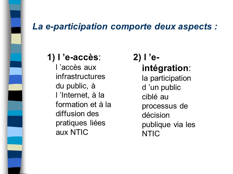 La e-participation comporte deux aspects : 1) l e-accès: l accès aux infrastructures du public, à l Internet, à la formation et à la diffusion des pratiques liées aux NTIC 2) l e- intégration: la participation d un public ciblé au processus de décision publique via les NTIC