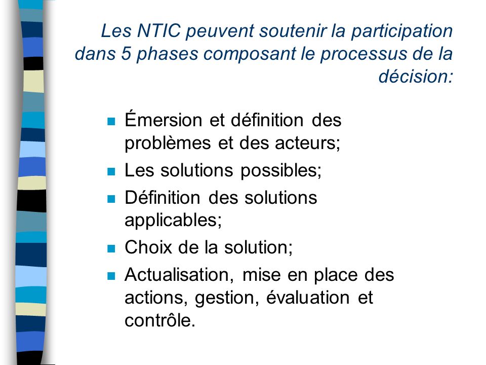 Les NTIC peuvent soutenir la participation dans 5 phases composant le processus de la décision: n Émersion et définition des problèmes et des acteurs; n Les solutions possibles; n Définition des solutions applicables; n Choix de la solution; n Actualisation, mise en place des actions, gestion, évaluation et contrôle.
