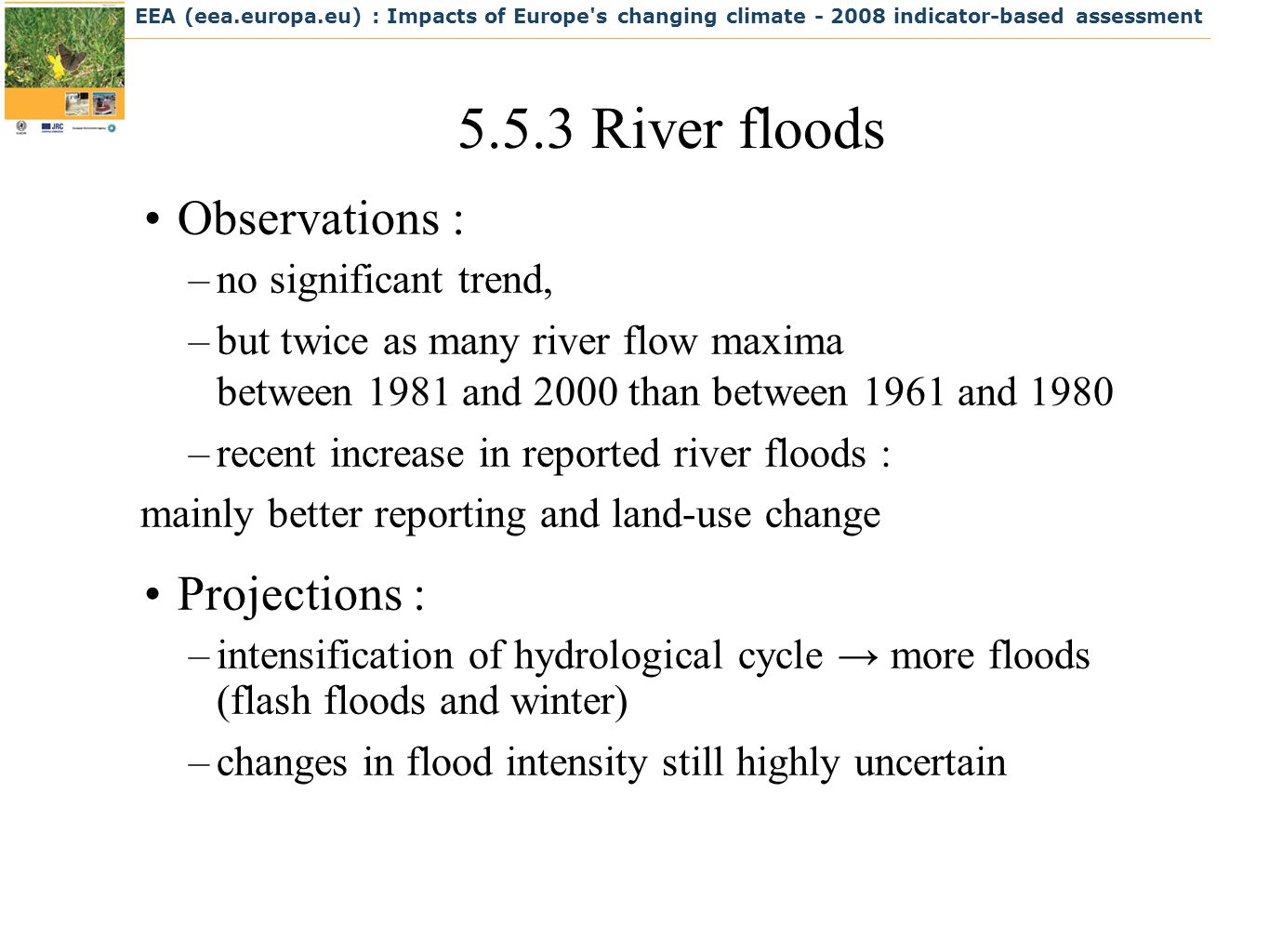EEA (eea.europa.eu) : Impacts of Europe s changing climate indicator-based assessment River floods Observations : –no significant trend, –but twice as many river flow maxima between 1981 and 2000 than between 1961 and 1980 –recent increase in reported river floods : mainly better reporting and land-use change Projections : –intensification of hydrological cycle more floods (flash floods and winter) –changes in flood intensity still highly uncertain
