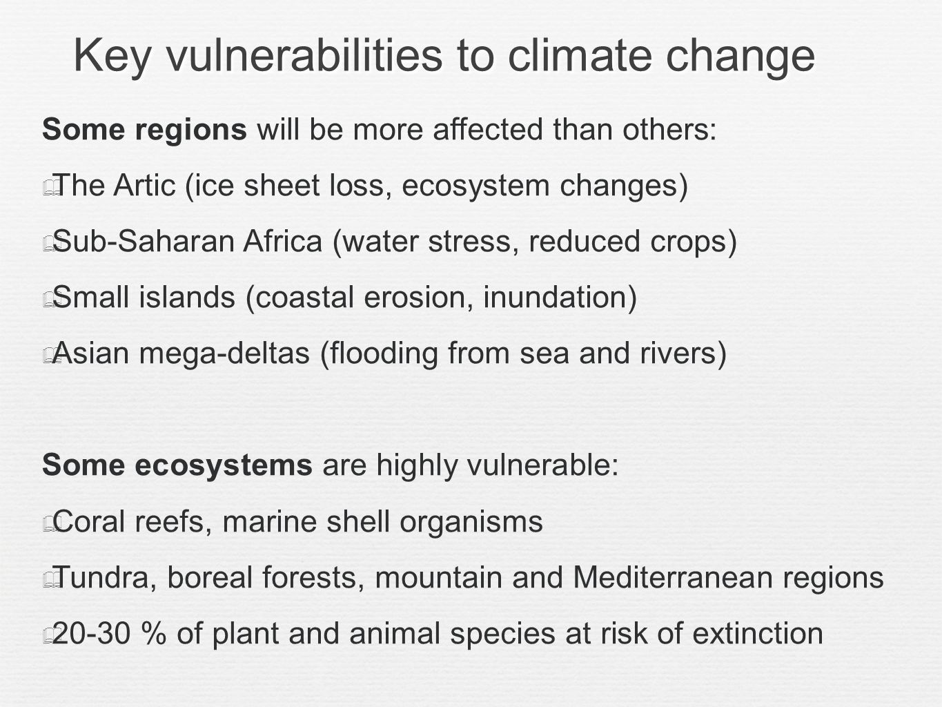 Key vulnerabilities to climate change Some regions will be more affected than others: The Artic (ice sheet loss, ecosystem changes) Sub-Saharan Africa (water stress, reduced crops) Small islands (coastal erosion, inundation) Asian mega-deltas (flooding from sea and rivers) Some ecosystems are highly vulnerable: Coral reefs, marine shell organisms Tundra, boreal forests, mountain and Mediterranean regions % of plant and animal species at risk of extinction