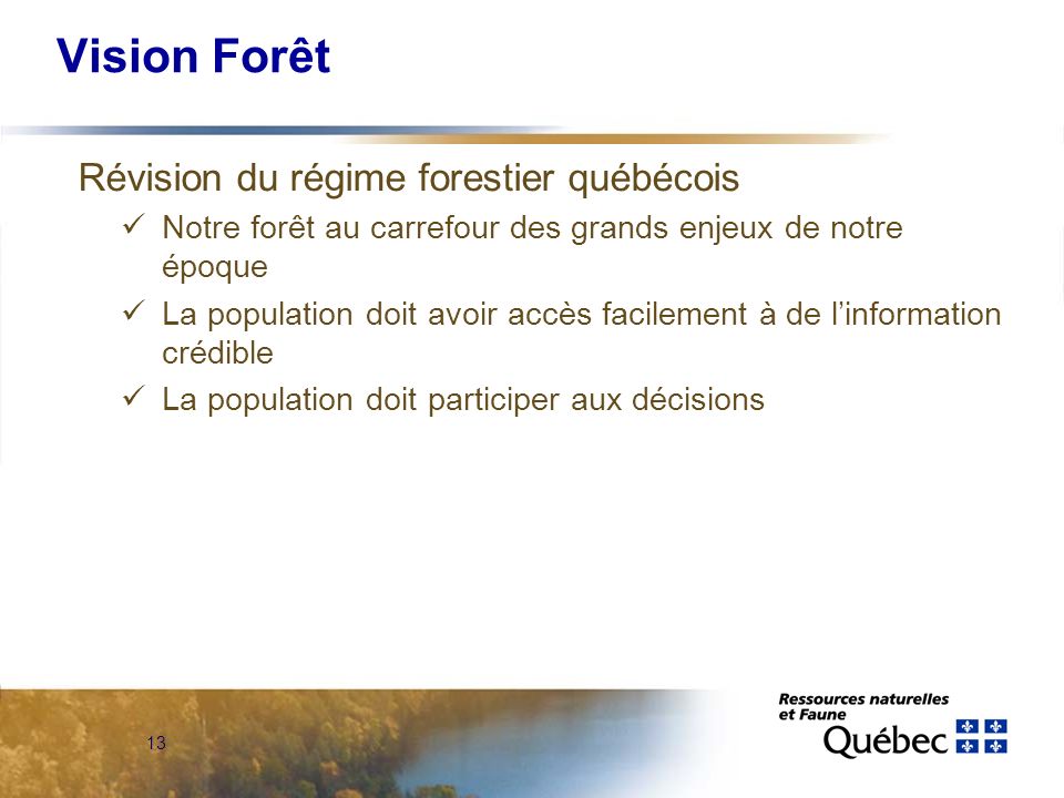 13 Vision Forêt Révision du régime forestier québécois Notre forêt au carrefour des grands enjeux de notre époque La population doit avoir accès facilement à de linformation crédible La population doit participer aux décisions
