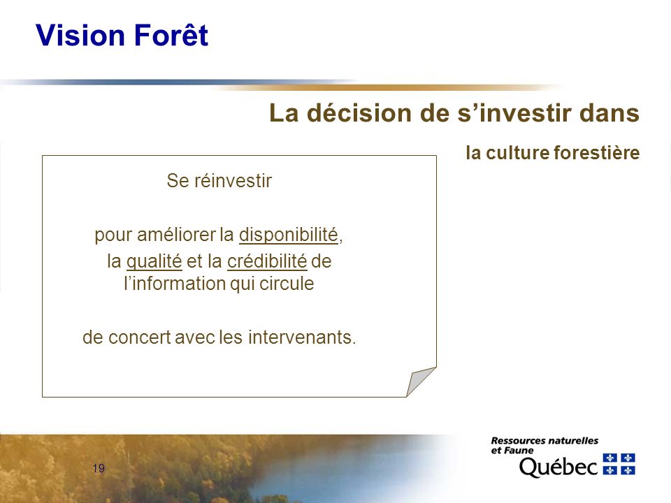 19 Vision Forêt La décision de sinvestir dans la culture forestière Se réinvestir pour améliorer la disponibilité, la qualité et la crédibilité de linformation qui circule de concert avec les intervenants.