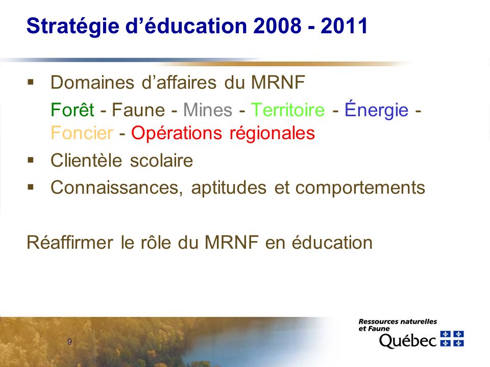 9 Stratégie déducation Domaines daffaires du MRNF Forêt - Faune - Mines - Territoire - Énergie - Foncier - Opérations régionales Clientèle scolaire Connaissances, aptitudes et comportements Réaffirmer le rôle du MRNF en éducation