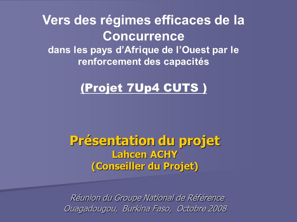 Présentation du projet Lahcen ACHY (Conseiller du Projet) Réunion du Groupe National de Référence Ouagadougou, Burkina Faso, Octobre 2008 Vers des régimes efficaces de la Concurrence dans les pays dAfrique de lOuest par le renforcement des capacités (Projet 7Up4 CUTS )