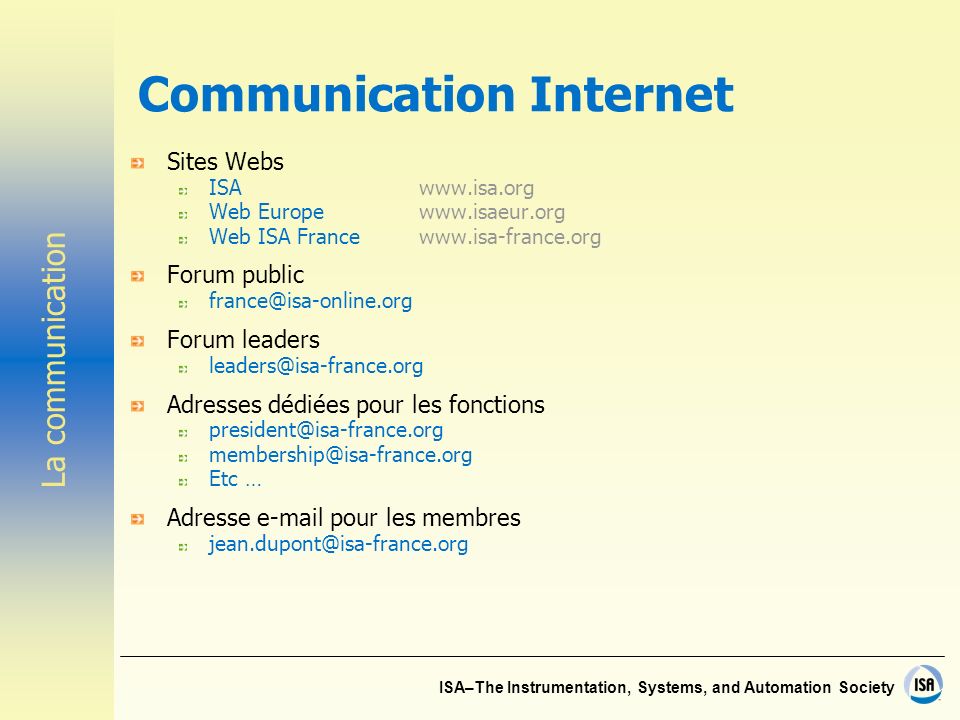 ISA–The Instrumentation, Systems, and Automation Society Communication Internet Sites Webs ISAwww.isa.org Web Europewww.isaeur.org Web ISA Francewww.isa-france.org Forum public Forum leaders Adresses dédiées pour les fonctions  Etc … Adresse  pour les membres La communication