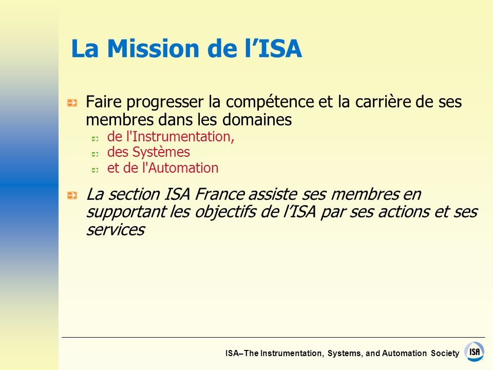 ISA–The Instrumentation, Systems, and Automation Society La Mission de lISA Faire progresser la compétence et la carrière de ses membres dans les domaines de l Instrumentation, des Systèmes et de l Automation La section ISA France assiste ses membres en supportant les objectifs de lISA par ses actions et ses services