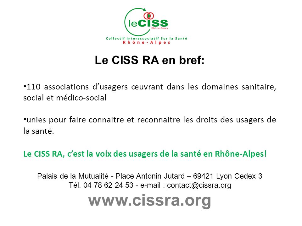 Le CISS RA en bref: 110 associations dusagers œuvrant dans les domaines sanitaire, social et médico-social unies pour faire connaitre et reconnaitre les droits des usagers de la santé.