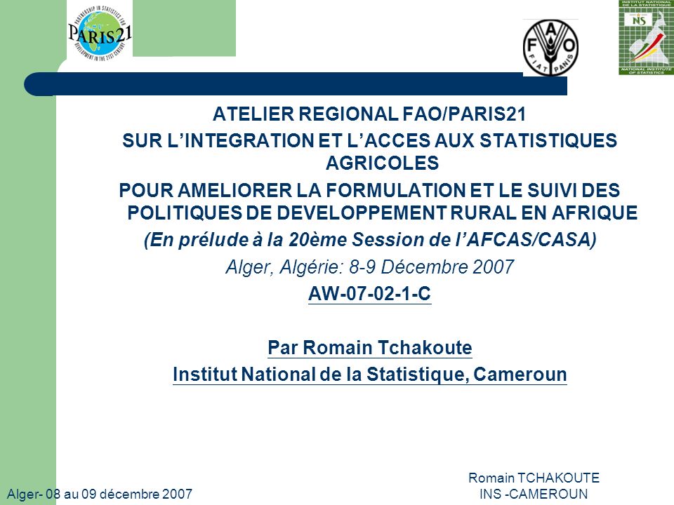 Alger- 08 au 09 décembre 2007 Romain TCHAKOUTE INS -CAMEROUN ATELIER REGIONAL FAO/PARIS21 SUR LINTEGRATION ET LACCES AUX STATISTIQUES AGRICOLES POUR AMELIORER LA FORMULATION ET LE SUIVI DES POLITIQUES DE DEVELOPPEMENT RURAL EN AFRIQUE (En prélude à la 20ème Session de lAFCAS/CASA) Alger, Algérie: 8-9 Décembre 2007 AW C Par Romain Tchakoute Institut National de la Statistique, Cameroun