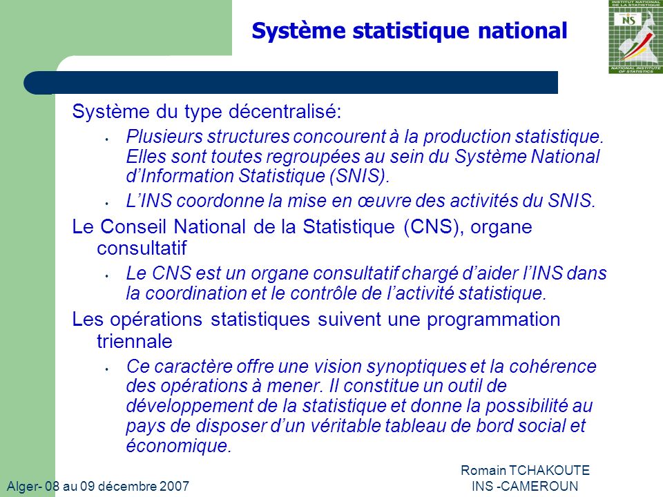 Alger- 08 au 09 décembre 2007 Romain TCHAKOUTE INS -CAMEROUN Système statistique national Système du type décentralisé: Plusieurs structures concourent à la production statistique.