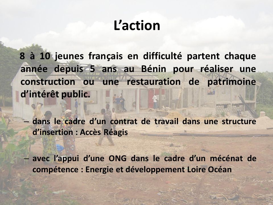 Laction 8 à 10 jeunes français en difficulté partent chaque année depuis 5 ans au Bénin pour réaliser une construction ou une restauration de patrimoine dintérêt public.