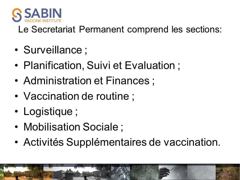 Le Secretariat Permanent comprend les sections: Surveillance ; Planification, Suivi et Evaluation ; Administration et Finances ; Vaccination de routine ; Logistique ; Mobilisation Sociale ; Activités Supplémentaires de vaccination.